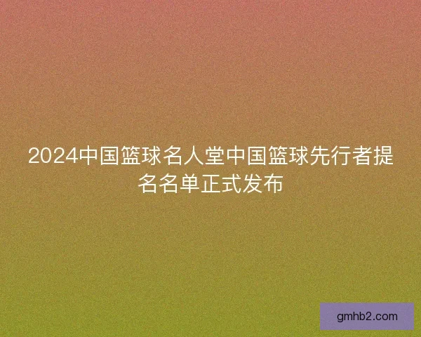 2024中国篮球名人堂中国篮球先行者提名名单正式发布