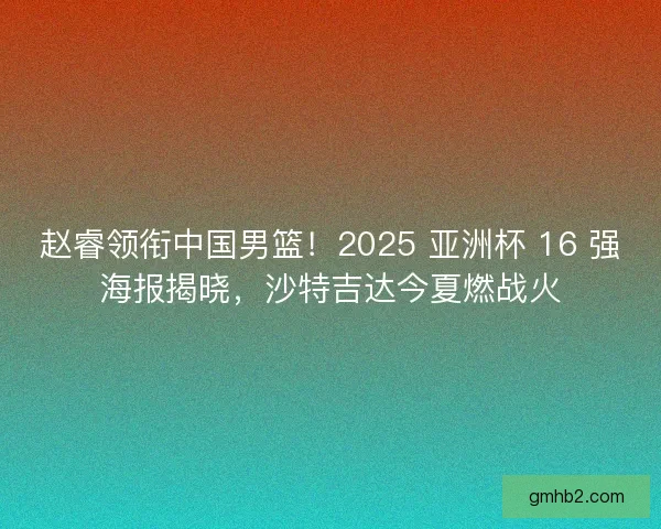 赵睿领衔中国男篮！2025 亚洲杯 16 强海报揭晓，沙特吉达今夏燃战火