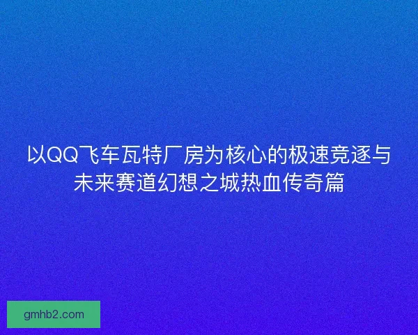 以QQ飞车瓦特厂房为核心的极速竞逐与未来赛道幻想之城热血传奇篇